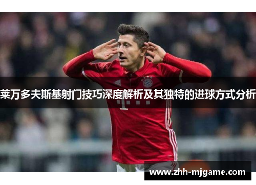 莱万多夫斯基射门技巧深度解析及其独特的进球方式分析