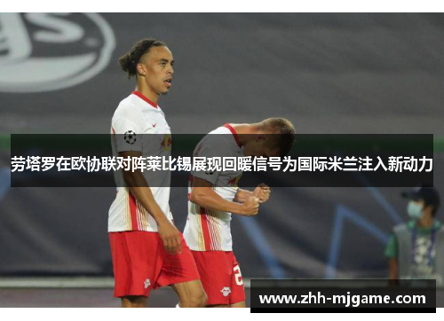 劳塔罗在欧协联对阵莱比锡展现回暖信号为国际米兰注入新动力 劳塔罗在欧协联对阵莱比锡展现回暖信号为国际米兰注入新动力