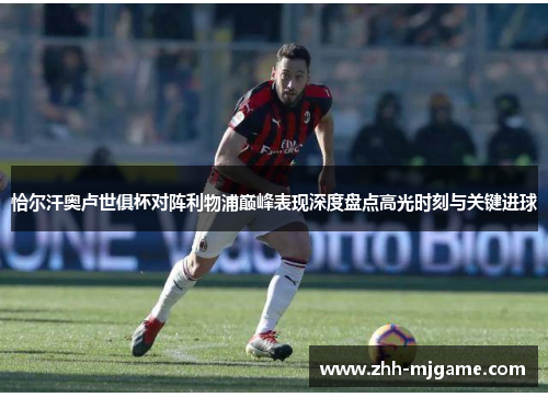 恰尔汗奥卢世俱杯对阵利物浦巅峰表现深度盘点高光时刻与关键进球