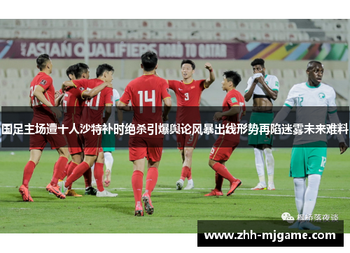 国足主场遭十人沙特补时绝杀引爆舆论风暴出线形势再陷迷雾未来难料