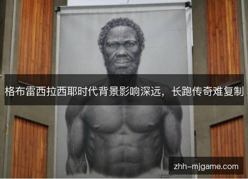 格布雷西拉西耶时代背景影响深远,长跑传奇难复制 格布雷西拉西耶时代背景影响深远,长跑传奇难复制