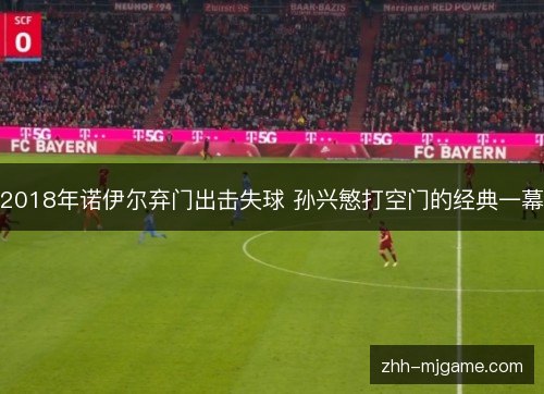 2018年诺伊尔弃门出击失球 孙兴慜打空门的经典一幕 2018年诺伊尔弃门出击失球 孙兴慜打空门的经典一幕